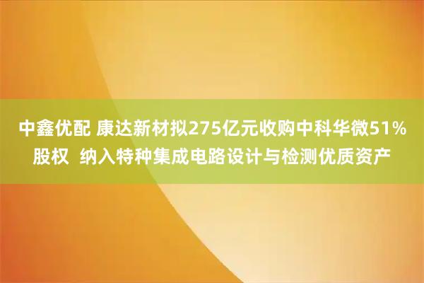 中鑫优配 康达新材拟275亿元收购中科华微51%股权  纳入特种集成电路设计与检测优质资产