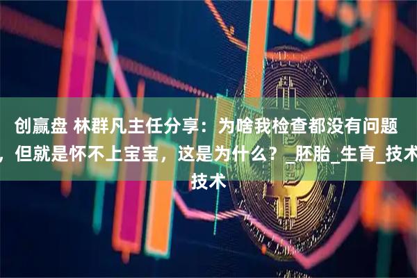 创赢盘 林群凡主任分享:为啥我检查都没有问题 ,但就是怀不上宝宝,这是为什么?_胚胎_生育_技术