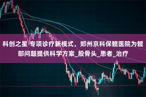 科创之星 专项诊疗新模式，郑州京科保髋医院为髋部问题提供科学方案_股骨头_患者_治疗