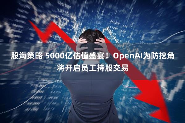 股海策略 5000亿估值盛宴！OpenAI为防挖角将开启员工持股交易