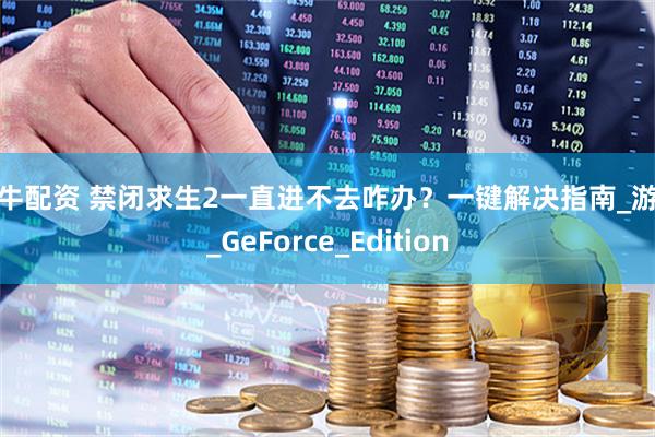 创牛配资 禁闭求生2一直进不去咋办？一键解决指南_游戏_GeForce_Edition
