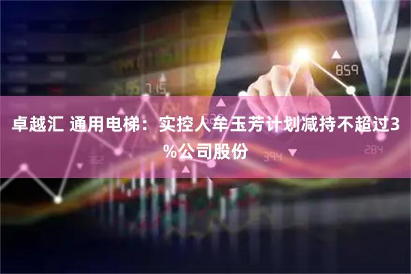 卓越汇 通用电梯：实控人牟玉芳计划减持不超过3%公司股份
