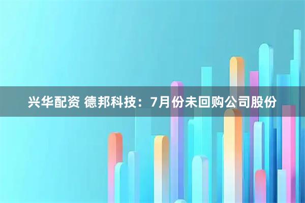 兴华配资 德邦科技：7月份未回购公司股份