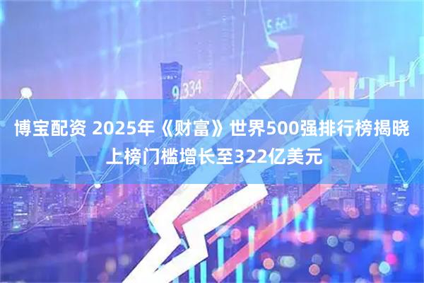 博宝配资 2025年《财富》世界500强排行榜揭晓 上榜门槛增长至322亿美元