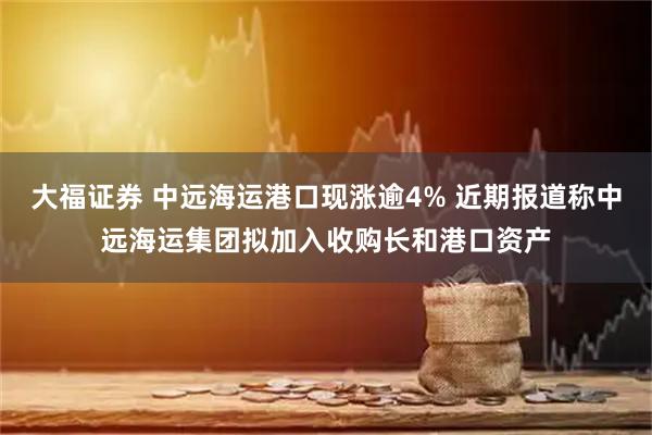 大福证券 中远海运港口现涨逾4% 近期报道称中远海运集团拟加入收购长和港口资产