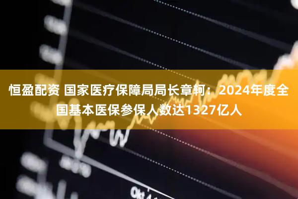 恒盈配资 国家医疗保障局局长章轲:2024年度全国基本医保参保人数达1327亿人