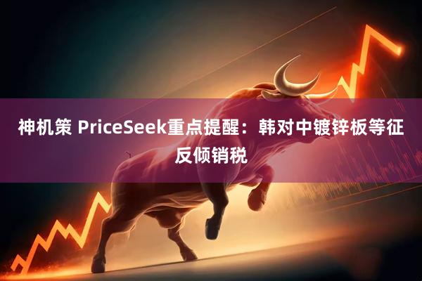 神机策 PriceSeek重点提醒：韩对中镀锌板等征反倾销税