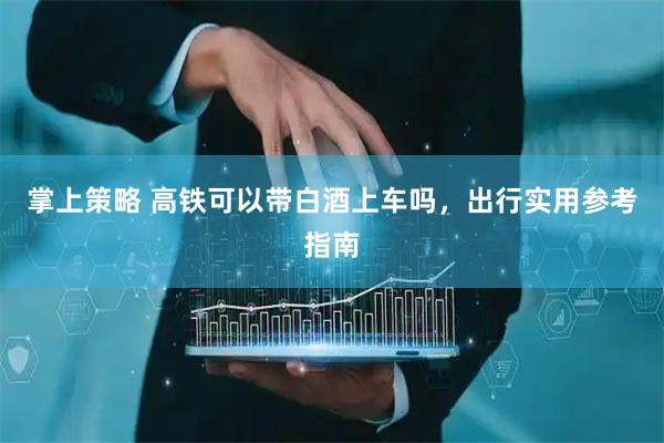 掌上策略 高铁可以带白酒上车吗，出行实用参考指南
