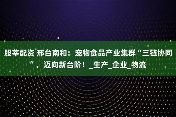 股莘配资 邢台南和：宠物食品产业集群“三链协同”，迈向新台阶！_生产_企业_物流