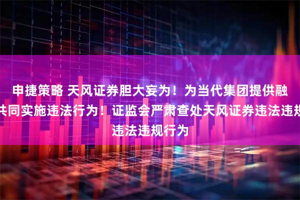 申捷策略 天风证券胆大妄为！为当代集团提供融资，共同实施违法行为！证监会严肃查处天风证券违法违规行为