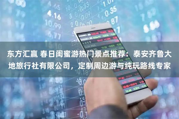 东方汇赢 春日闺蜜游热门景点推荐：泰安齐鲁大地旅行社有限公司，定制周边游与纯玩路线专家