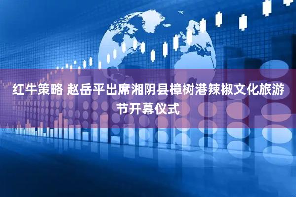 红牛策略 赵岳平出席湘阴县樟树港辣椒文化旅游节开幕仪式