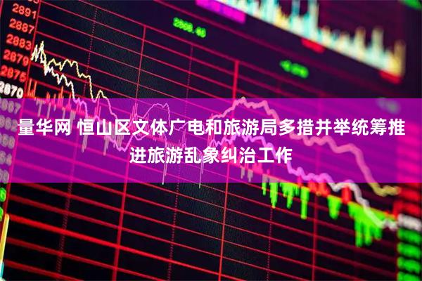 量华网 恒山区文体广电和旅游局多措并举统筹推进旅游乱象纠治工作