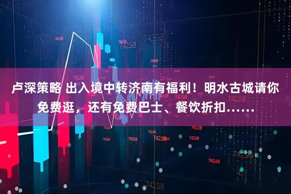 卢深策略 出入境中转济南有福利!明水古城请你免费逛,还有免费巴士、餐饮折扣……