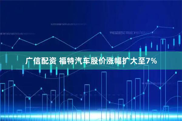 广信配资 福特汽车股价涨幅扩大至7%