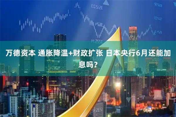 万德资本 通胀降温+财政扩张 日本央行6月还能加息吗?