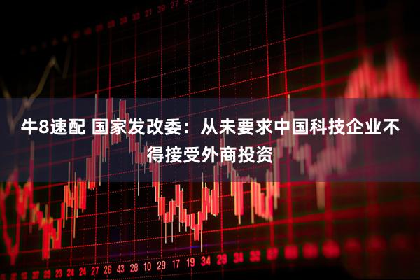 牛8速配 国家发改委：从未要求中国科技企业不得接受外商投资
