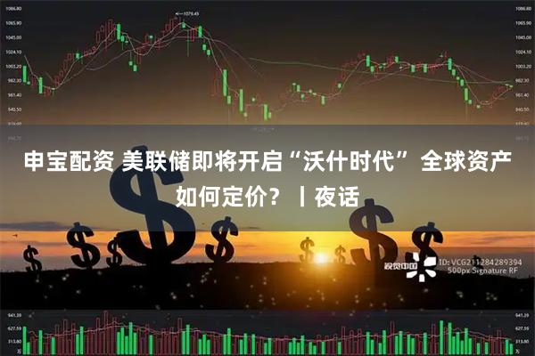 申宝配资 美联储即将开启“沃什时代” 全球资产如何定价？丨夜话