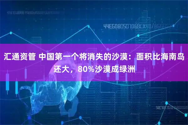 汇通资管 中国第一个将消失的沙漠：面积比海南岛还大，80%沙漠成绿洲