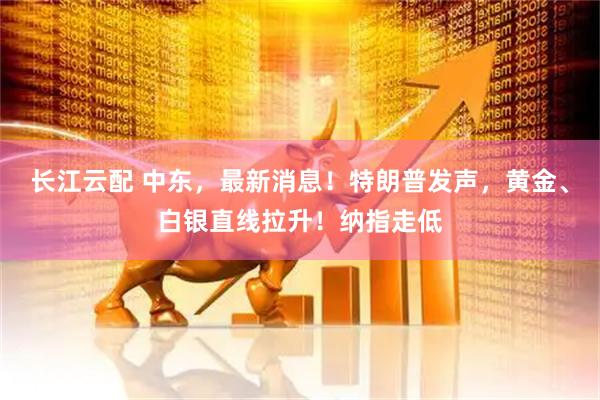 长江云配 中东，最新消息！特朗普发声，黄金、白银直线拉升！纳指走低
