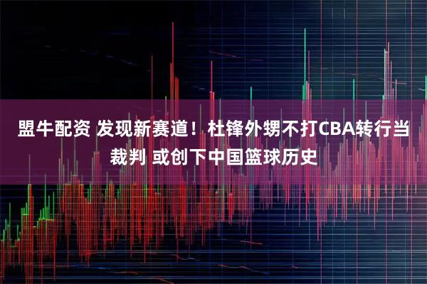 盟牛配资 发现新赛道！杜锋外甥不打CBA转行当裁判 或创下中国篮球历史