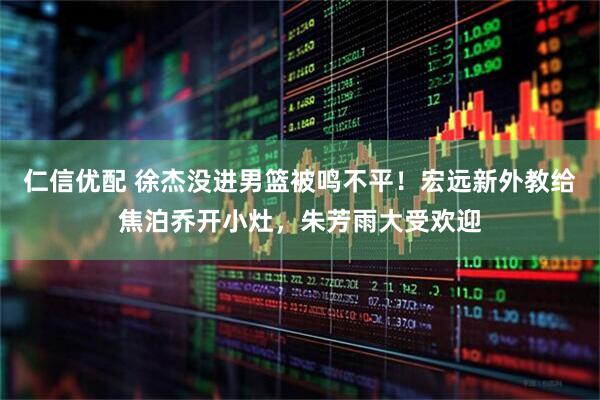 仁信优配 徐杰没进男篮被鸣不平！宏远新外教给焦泊乔开小灶，朱芳雨大受欢迎