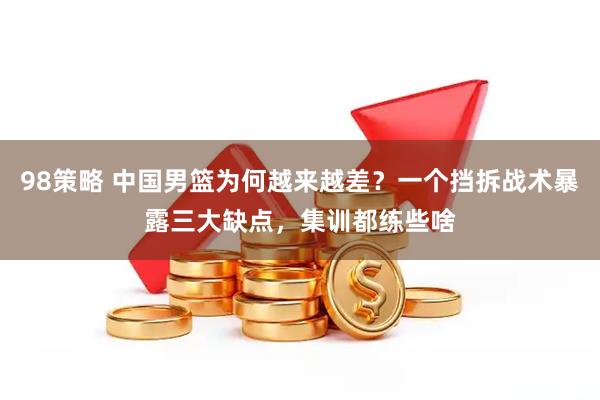 98策略 中国男篮为何越来越差？一个挡拆战术暴露三大缺点，集训都练些啥