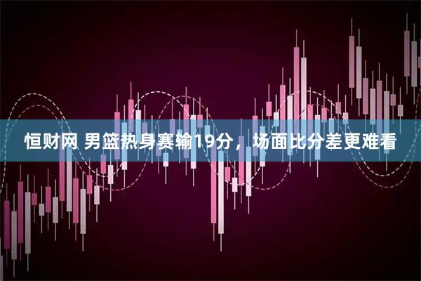 恒财网 男篮热身赛输19分，场面比分差更难看