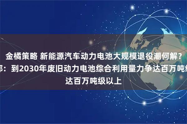金橘策略 新能源汽车动力电池大规模退役潮何解？工信部：到2030年废旧动力电池综合利用量力争达百万吨级以上