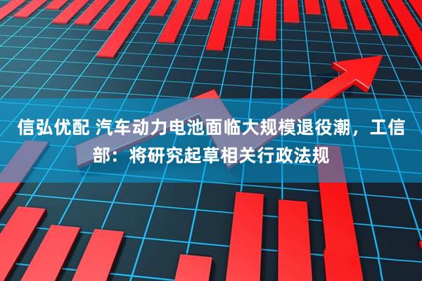 信弘优配 汽车动力电池面临大规模退役潮，工信部：将研究起草相关行政法规