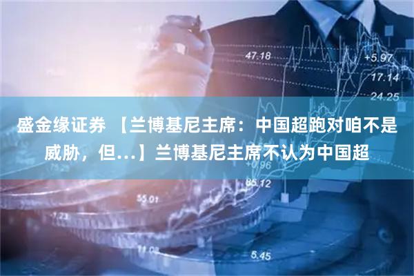 盛金缘证券 【兰博基尼主席：中国超跑对咱不是威胁，但…】兰博基尼主席不认为中国超