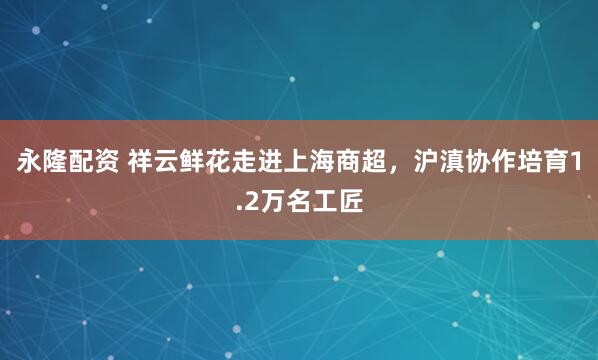 永隆配资 祥云鲜花走进上海商超，沪滇协作培育1.2万名工匠